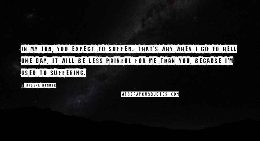 Arsene Wenger Quotes: In my job, you expect to suffer. That's why when I go to hell one day, it will be less painful for me than you, because I'm used to suffering.