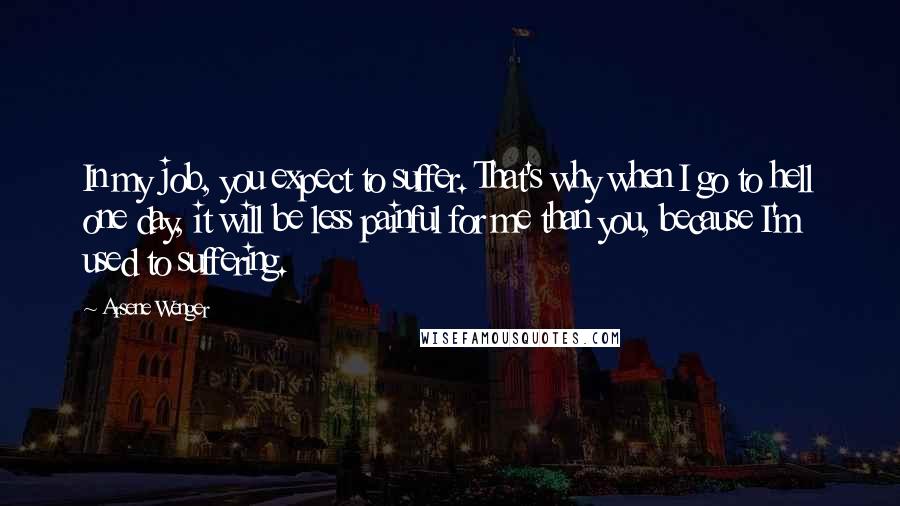 Arsene Wenger Quotes: In my job, you expect to suffer. That's why when I go to hell one day, it will be less painful for me than you, because I'm used to suffering.