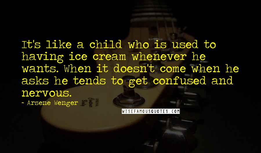 Arsene Wenger Quotes: It's like a child who is used to having ice cream whenever he wants. When it doesn't come when he asks he tends to get confused and nervous.