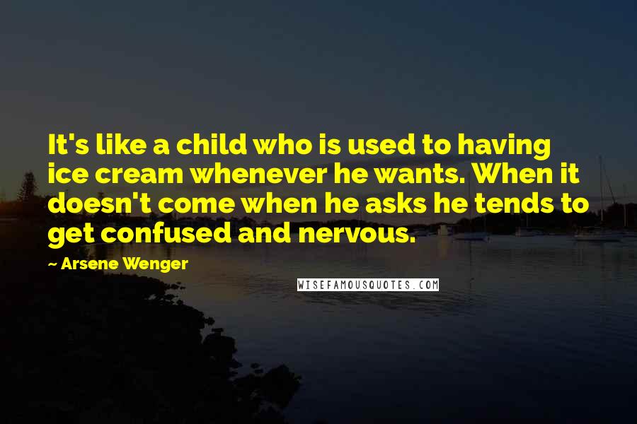 Arsene Wenger Quotes: It's like a child who is used to having ice cream whenever he wants. When it doesn't come when he asks he tends to get confused and nervous.