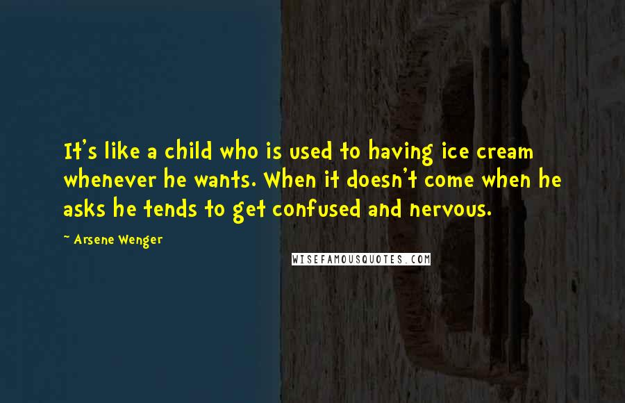 Arsene Wenger Quotes: It's like a child who is used to having ice cream whenever he wants. When it doesn't come when he asks he tends to get confused and nervous.