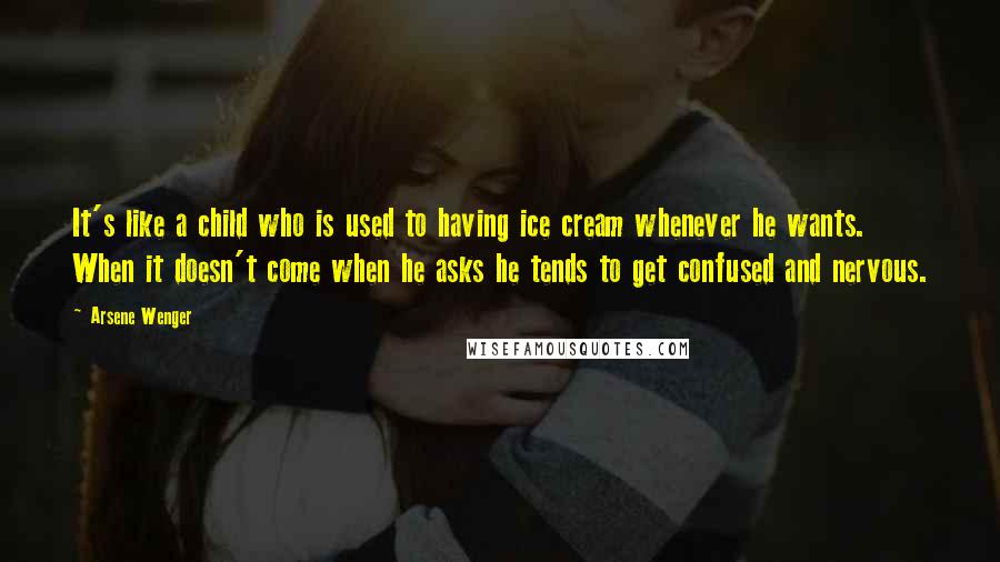 Arsene Wenger Quotes: It's like a child who is used to having ice cream whenever he wants. When it doesn't come when he asks he tends to get confused and nervous.