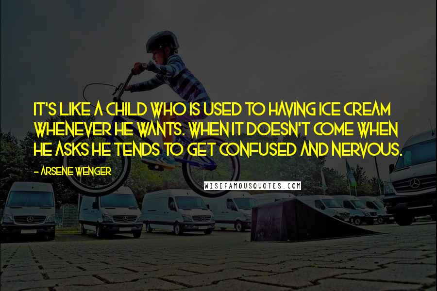 Arsene Wenger Quotes: It's like a child who is used to having ice cream whenever he wants. When it doesn't come when he asks he tends to get confused and nervous.