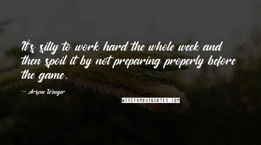 Arsene Wenger Quotes: It's silly to work hard the whole week and then spoil it by not preparing properly before the game.