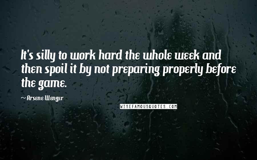 Arsene Wenger Quotes: It's silly to work hard the whole week and then spoil it by not preparing properly before the game.