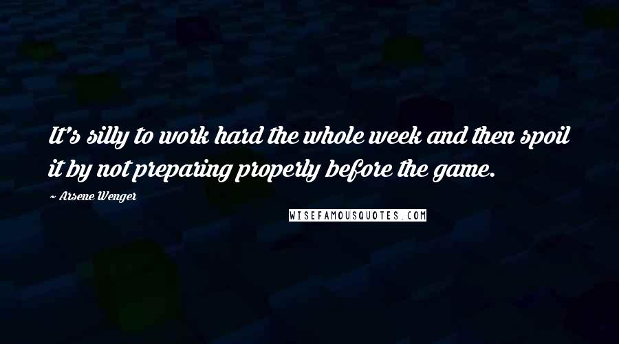 Arsene Wenger Quotes: It's silly to work hard the whole week and then spoil it by not preparing properly before the game.