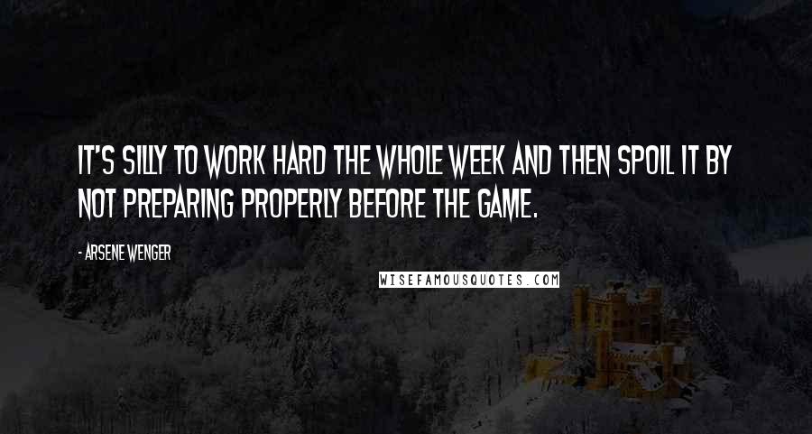 Arsene Wenger Quotes: It's silly to work hard the whole week and then spoil it by not preparing properly before the game.