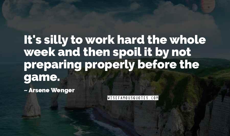 Arsene Wenger Quotes: It's silly to work hard the whole week and then spoil it by not preparing properly before the game.