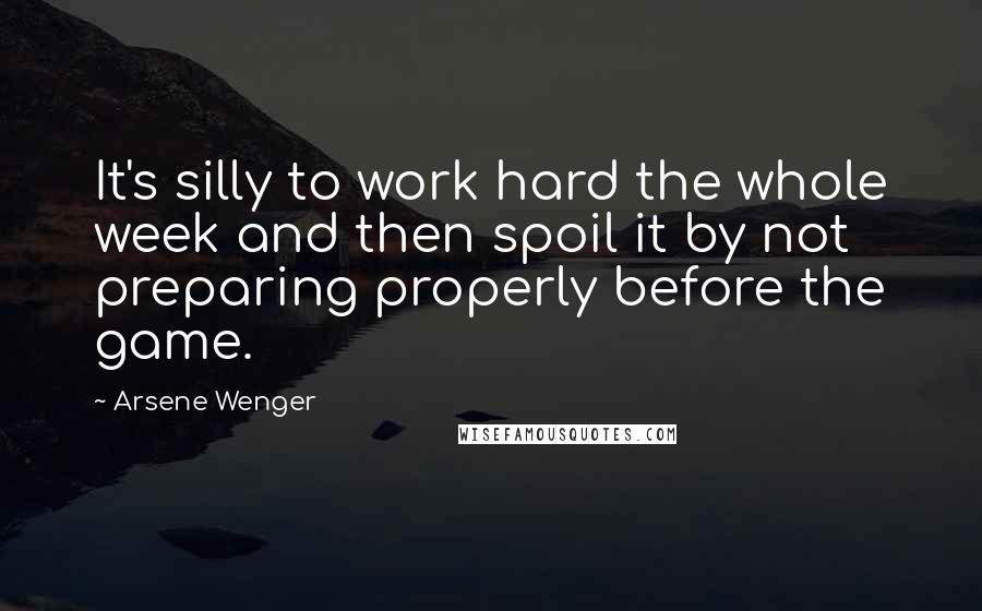 Arsene Wenger Quotes: It's silly to work hard the whole week and then spoil it by not preparing properly before the game.