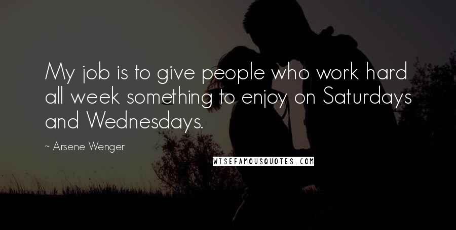 Arsene Wenger Quotes: My job is to give people who work hard all week something to enjoy on Saturdays and Wednesdays.