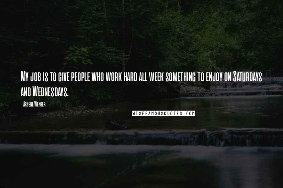 Arsene Wenger Quotes: My job is to give people who work hard all week something to enjoy on Saturdays and Wednesdays.