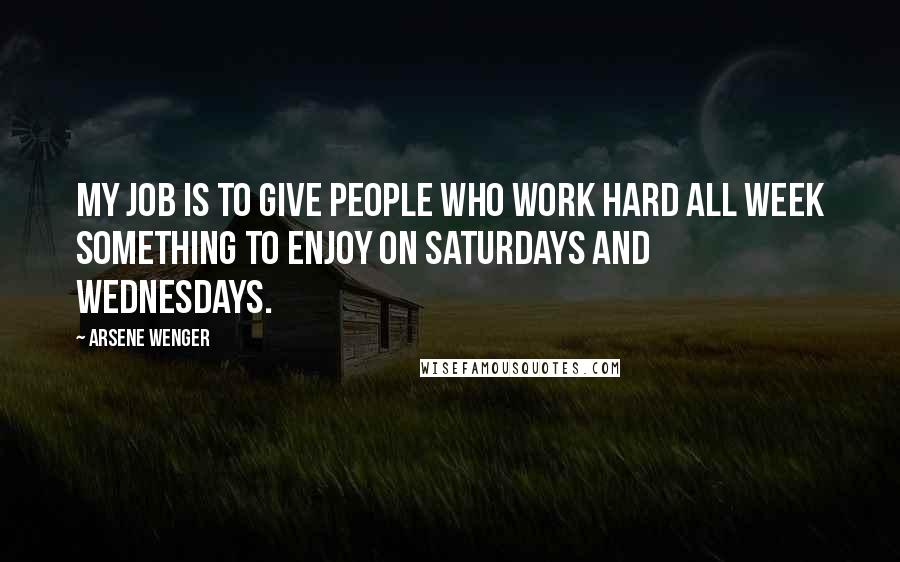 Arsene Wenger Quotes: My job is to give people who work hard all week something to enjoy on Saturdays and Wednesdays.