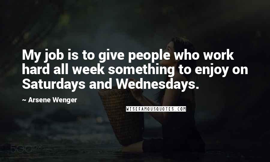 Arsene Wenger Quotes: My job is to give people who work hard all week something to enjoy on Saturdays and Wednesdays.