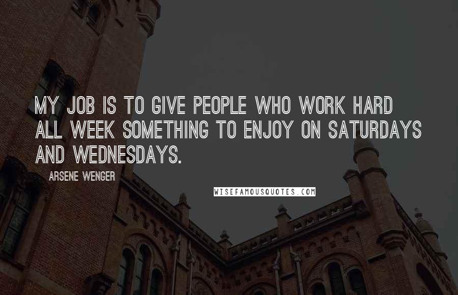 Arsene Wenger Quotes: My job is to give people who work hard all week something to enjoy on Saturdays and Wednesdays.