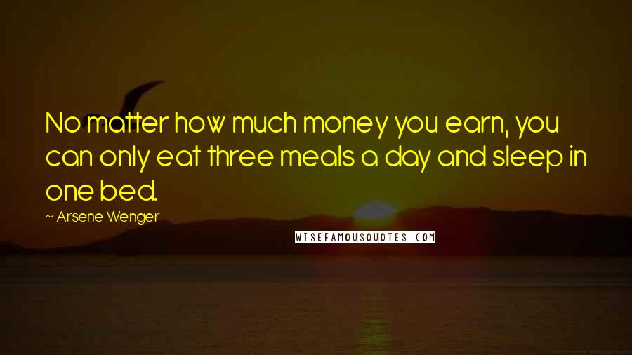 Arsene Wenger Quotes: No matter how much money you earn, you can only eat three meals a day and sleep in one bed.