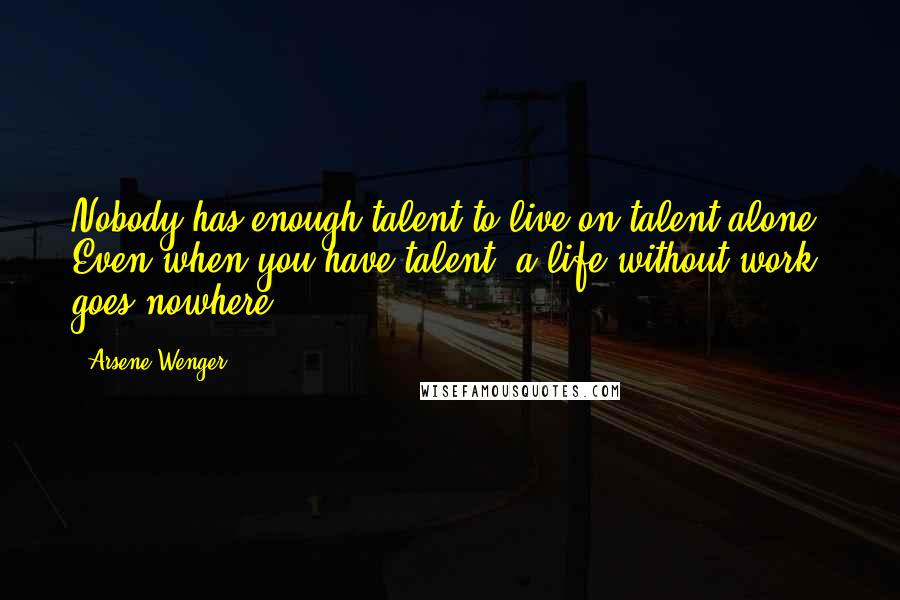 Arsene Wenger Quotes: Nobody has enough talent to live on talent alone. Even when you have talent, a life without work goes nowhere.