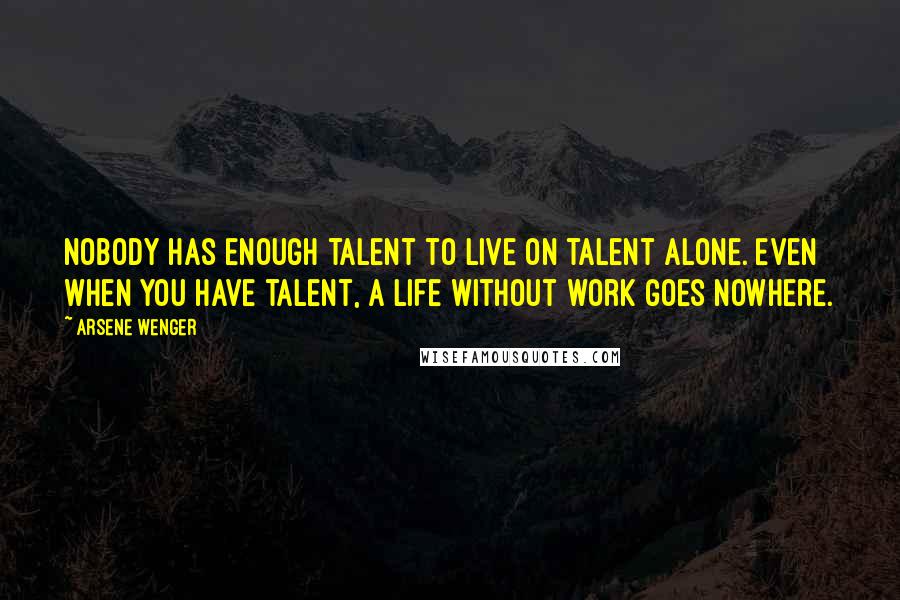 Arsene Wenger Quotes: Nobody has enough talent to live on talent alone. Even when you have talent, a life without work goes nowhere.