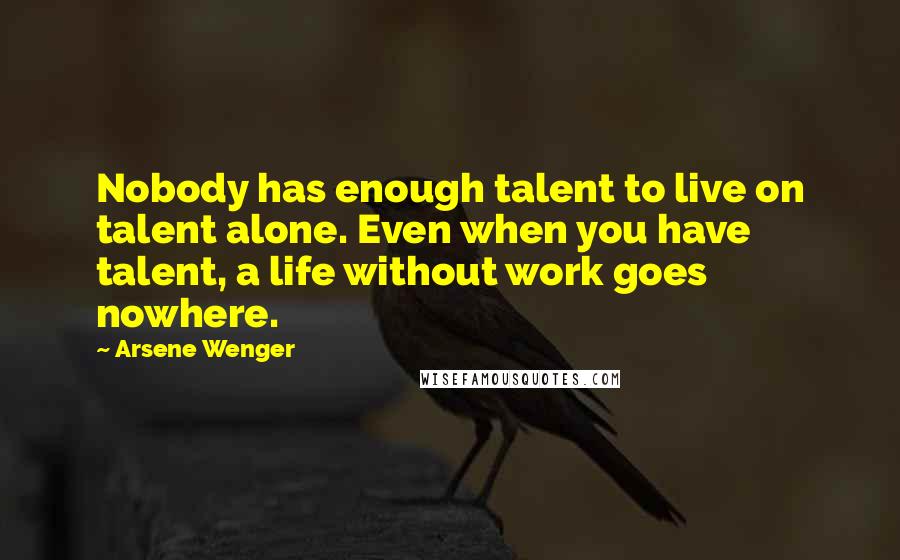 Arsene Wenger Quotes: Nobody has enough talent to live on talent alone. Even when you have talent, a life without work goes nowhere.