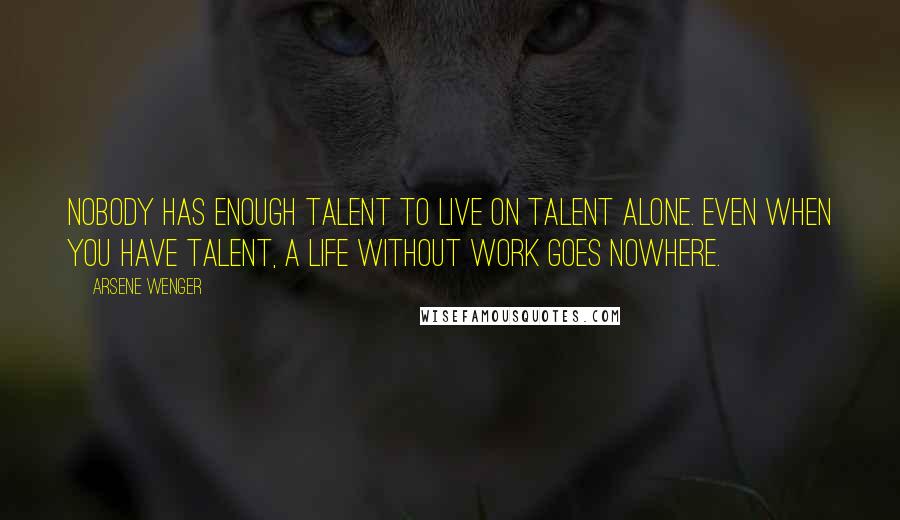 Arsene Wenger Quotes: Nobody has enough talent to live on talent alone. Even when you have talent, a life without work goes nowhere.