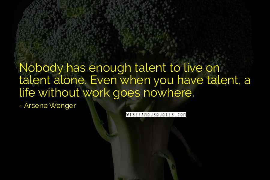 Arsene Wenger Quotes: Nobody has enough talent to live on talent alone. Even when you have talent, a life without work goes nowhere.