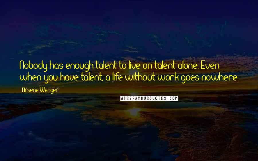 Arsene Wenger Quotes: Nobody has enough talent to live on talent alone. Even when you have talent, a life without work goes nowhere.