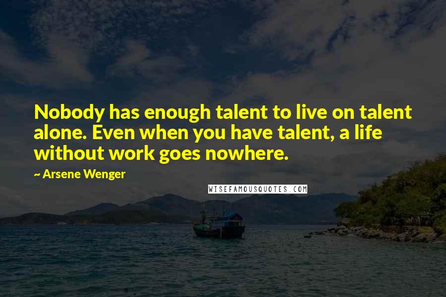 Arsene Wenger Quotes: Nobody has enough talent to live on talent alone. Even when you have talent, a life without work goes nowhere.