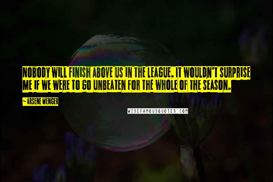 Arsene Wenger Quotes: Nobody will finish above us in the league. It wouldn't surprise me if we were to go unbeaten for the whole of the season.