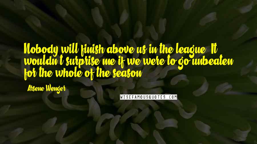 Arsene Wenger Quotes: Nobody will finish above us in the league. It wouldn't surprise me if we were to go unbeaten for the whole of the season.