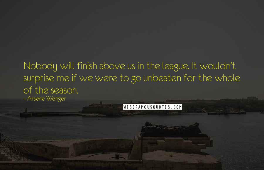 Arsene Wenger Quotes: Nobody will finish above us in the league. It wouldn't surprise me if we were to go unbeaten for the whole of the season.