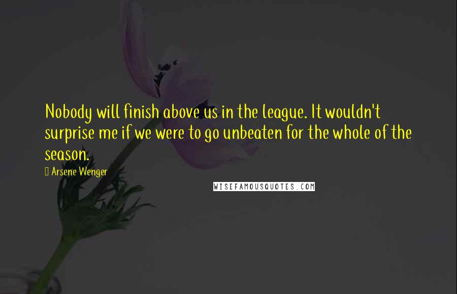 Arsene Wenger Quotes: Nobody will finish above us in the league. It wouldn't surprise me if we were to go unbeaten for the whole of the season.