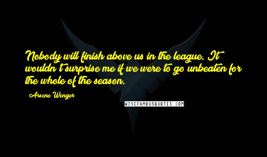 Arsene Wenger Quotes: Nobody will finish above us in the league. It wouldn't surprise me if we were to go unbeaten for the whole of the season.