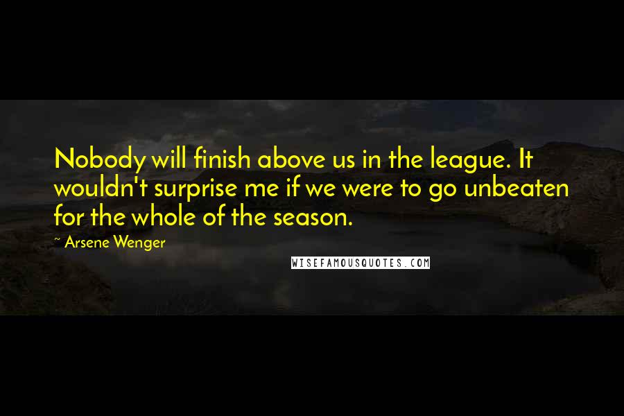 Arsene Wenger Quotes: Nobody will finish above us in the league. It wouldn't surprise me if we were to go unbeaten for the whole of the season.