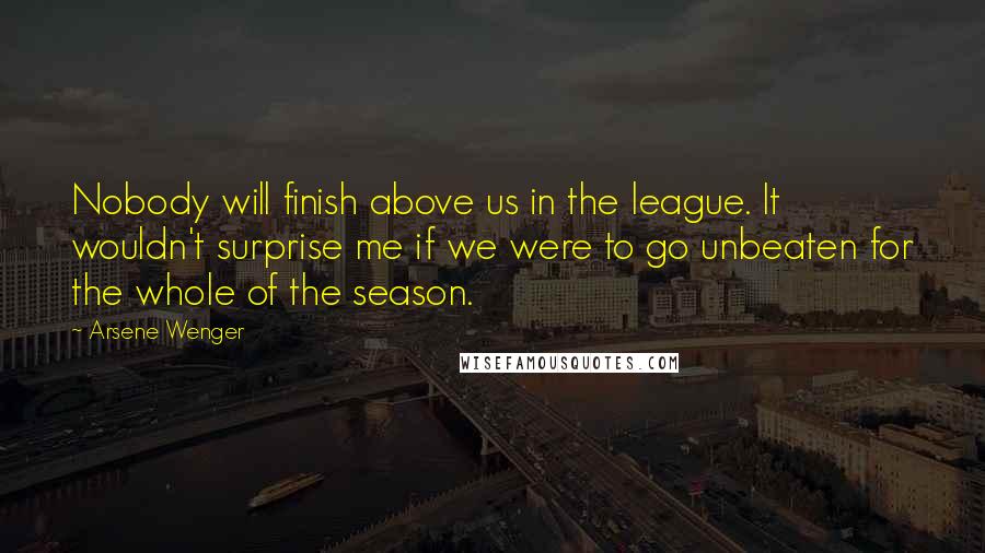 Arsene Wenger Quotes: Nobody will finish above us in the league. It wouldn't surprise me if we were to go unbeaten for the whole of the season.