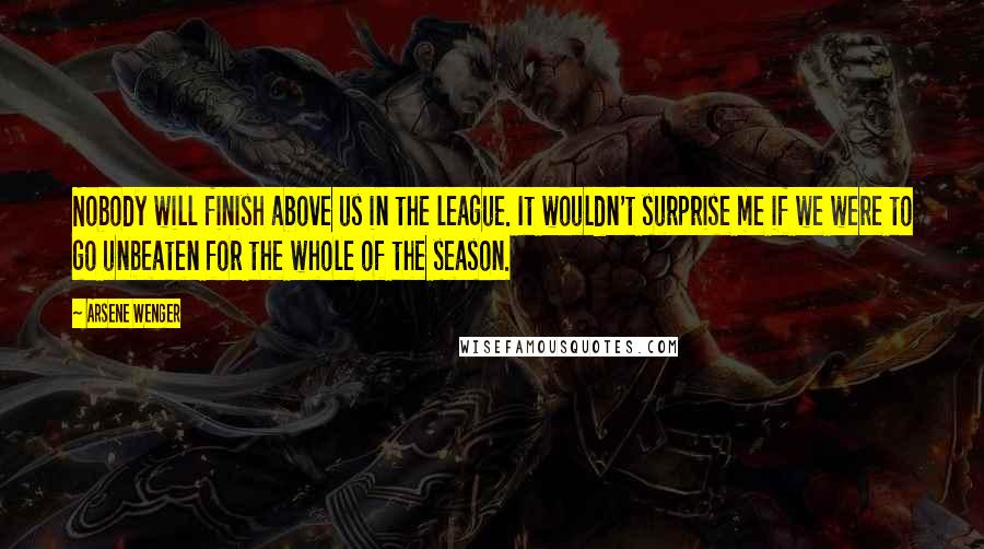 Arsene Wenger Quotes: Nobody will finish above us in the league. It wouldn't surprise me if we were to go unbeaten for the whole of the season.