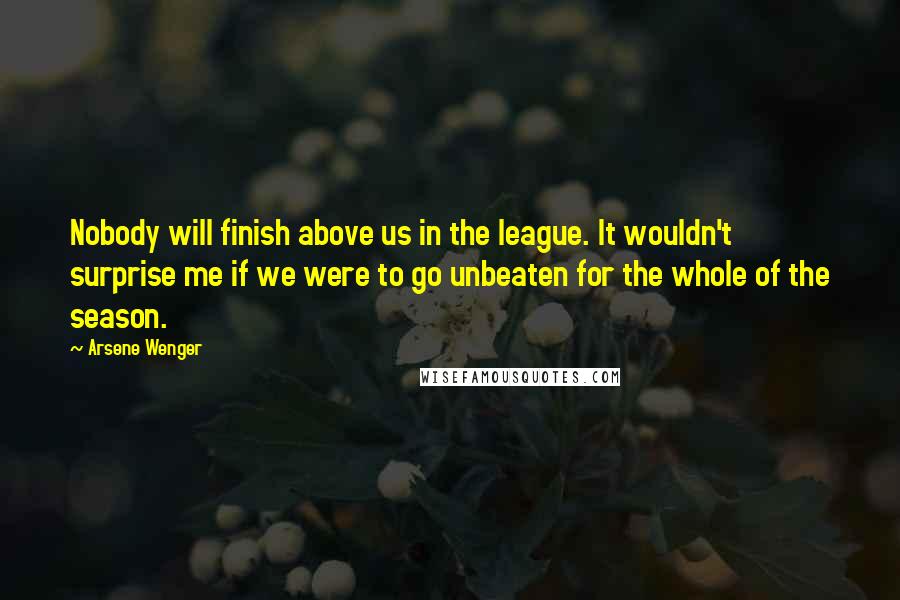 Arsene Wenger Quotes: Nobody will finish above us in the league. It wouldn't surprise me if we were to go unbeaten for the whole of the season.