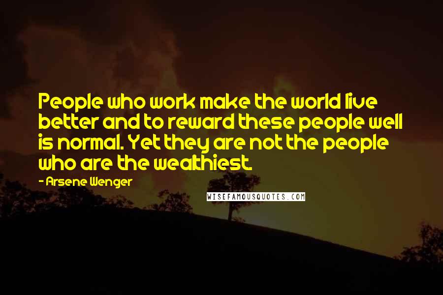 Arsene Wenger Quotes: People who work make the world live better and to reward these people well is normal. Yet they are not the people who are the wealthiest.