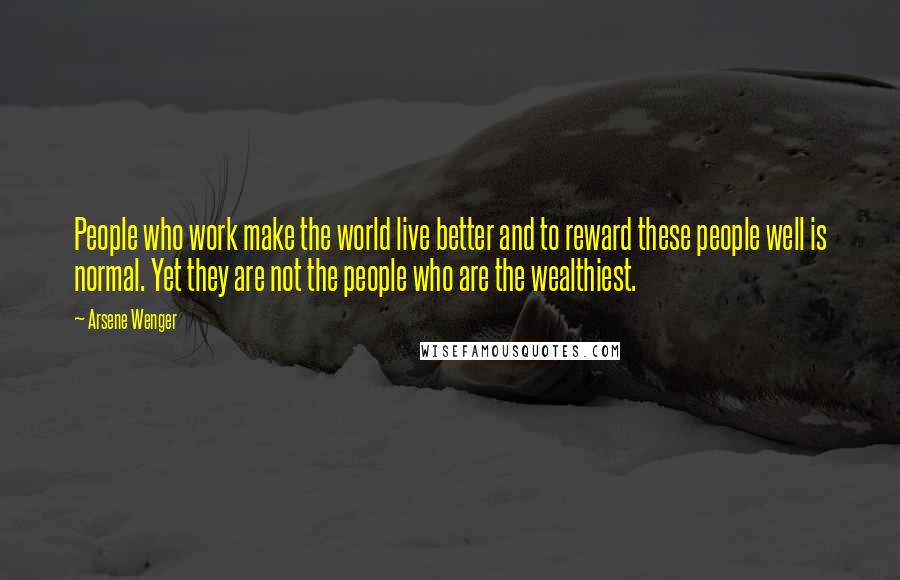 Arsene Wenger Quotes: People who work make the world live better and to reward these people well is normal. Yet they are not the people who are the wealthiest.