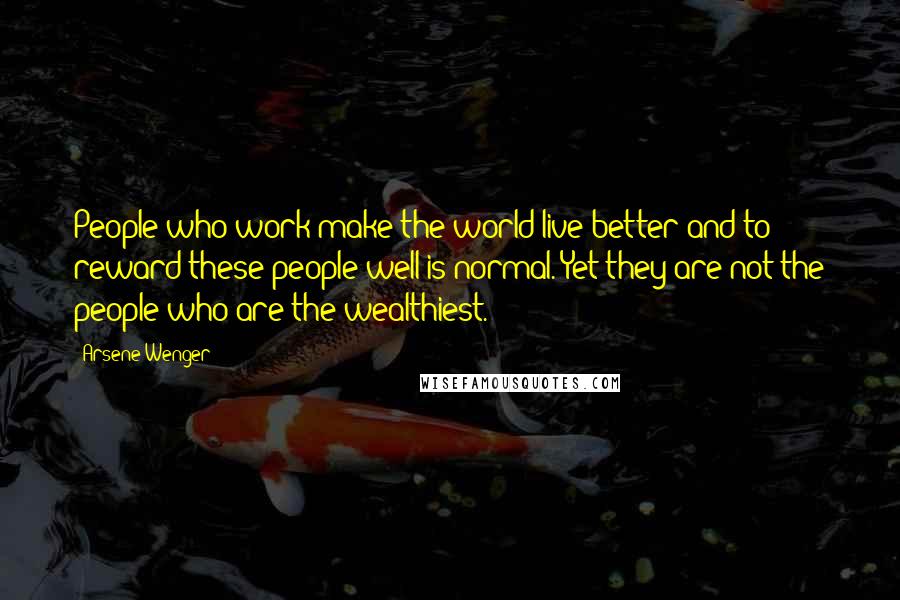 Arsene Wenger Quotes: People who work make the world live better and to reward these people well is normal. Yet they are not the people who are the wealthiest.