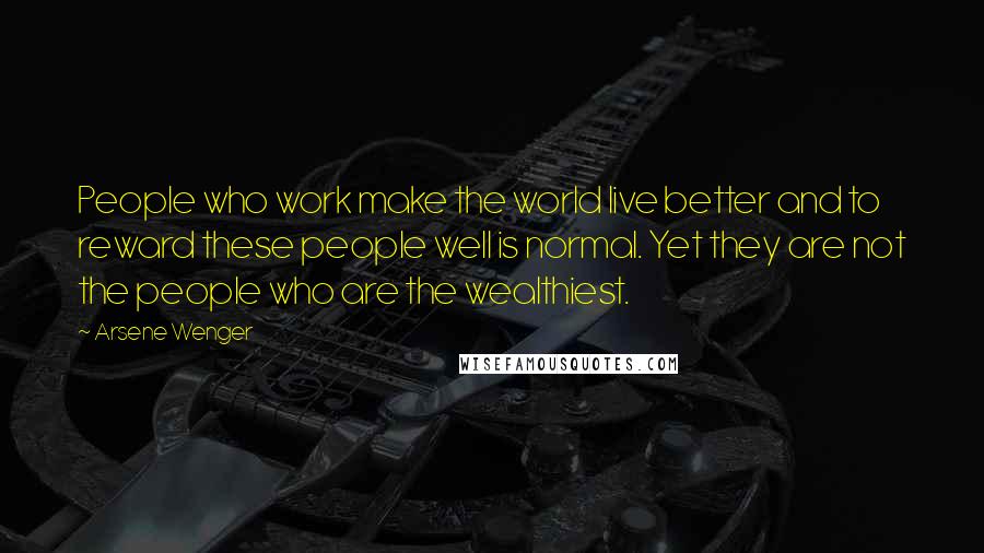 Arsene Wenger Quotes: People who work make the world live better and to reward these people well is normal. Yet they are not the people who are the wealthiest.