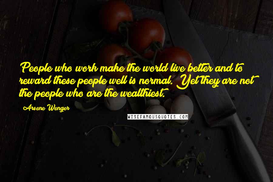 Arsene Wenger Quotes: People who work make the world live better and to reward these people well is normal. Yet they are not the people who are the wealthiest.