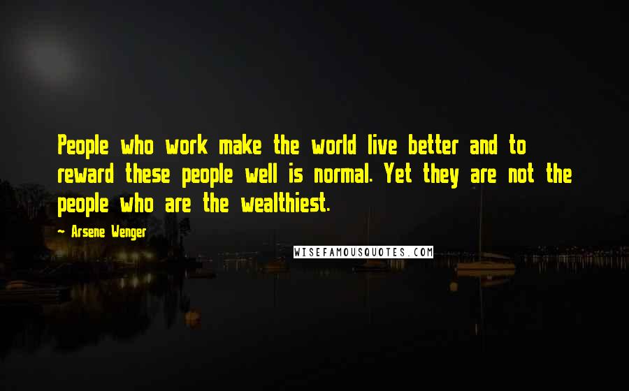 Arsene Wenger Quotes: People who work make the world live better and to reward these people well is normal. Yet they are not the people who are the wealthiest.