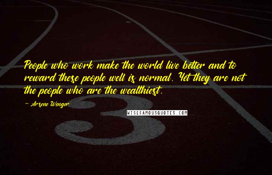 Arsene Wenger Quotes: People who work make the world live better and to reward these people well is normal. Yet they are not the people who are the wealthiest.