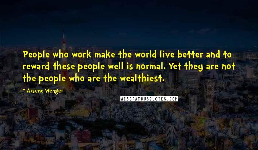 Arsene Wenger Quotes: People who work make the world live better and to reward these people well is normal. Yet they are not the people who are the wealthiest.