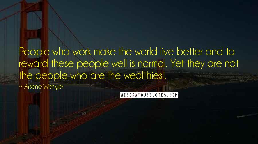 Arsene Wenger Quotes: People who work make the world live better and to reward these people well is normal. Yet they are not the people who are the wealthiest.