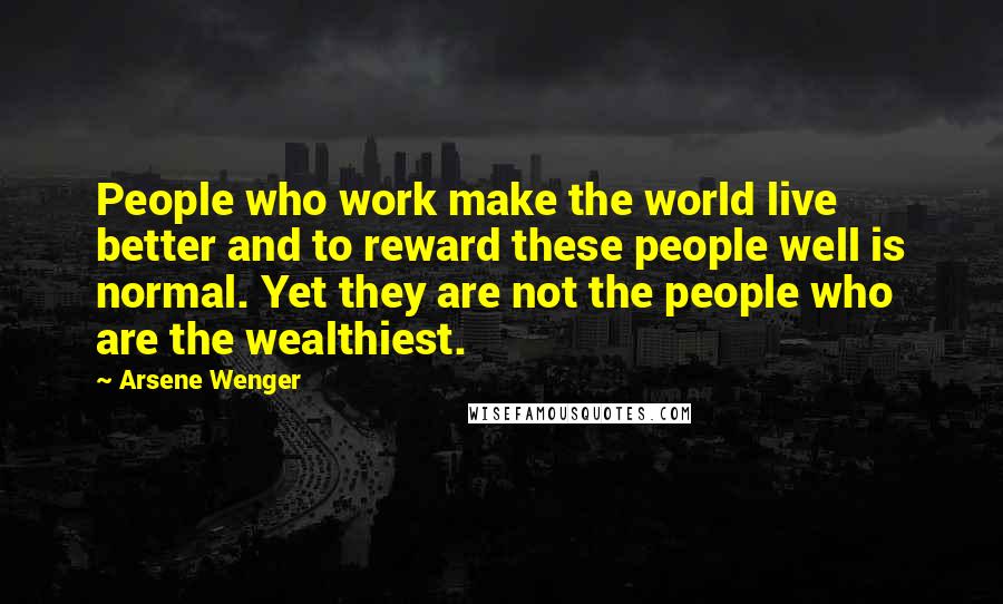 Arsene Wenger Quotes: People who work make the world live better and to reward these people well is normal. Yet they are not the people who are the wealthiest.