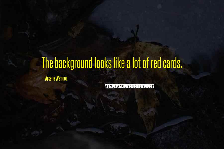 Arsene Wenger Quotes: The background looks like a lot of red cards.