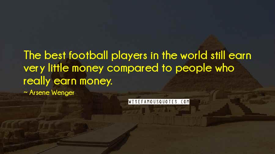 Arsene Wenger Quotes: The best football players in the world still earn very little money compared to people who really earn money.