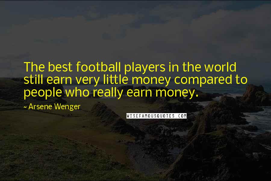 Arsene Wenger Quotes: The best football players in the world still earn very little money compared to people who really earn money.