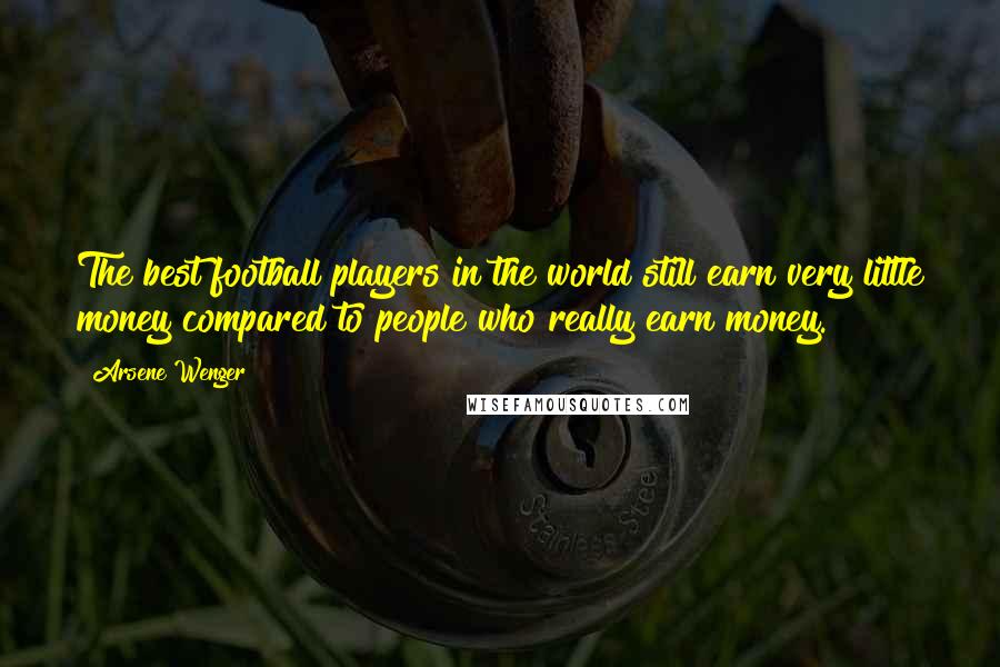 Arsene Wenger Quotes: The best football players in the world still earn very little money compared to people who really earn money.