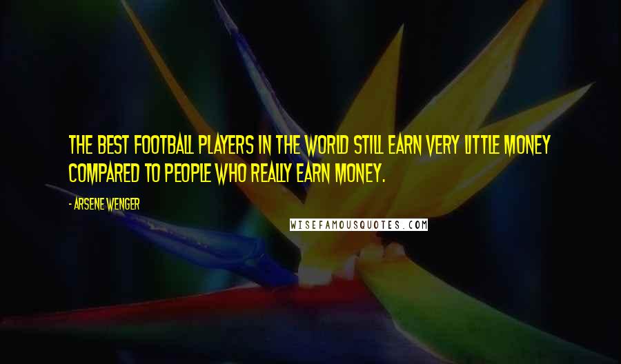 Arsene Wenger Quotes: The best football players in the world still earn very little money compared to people who really earn money.